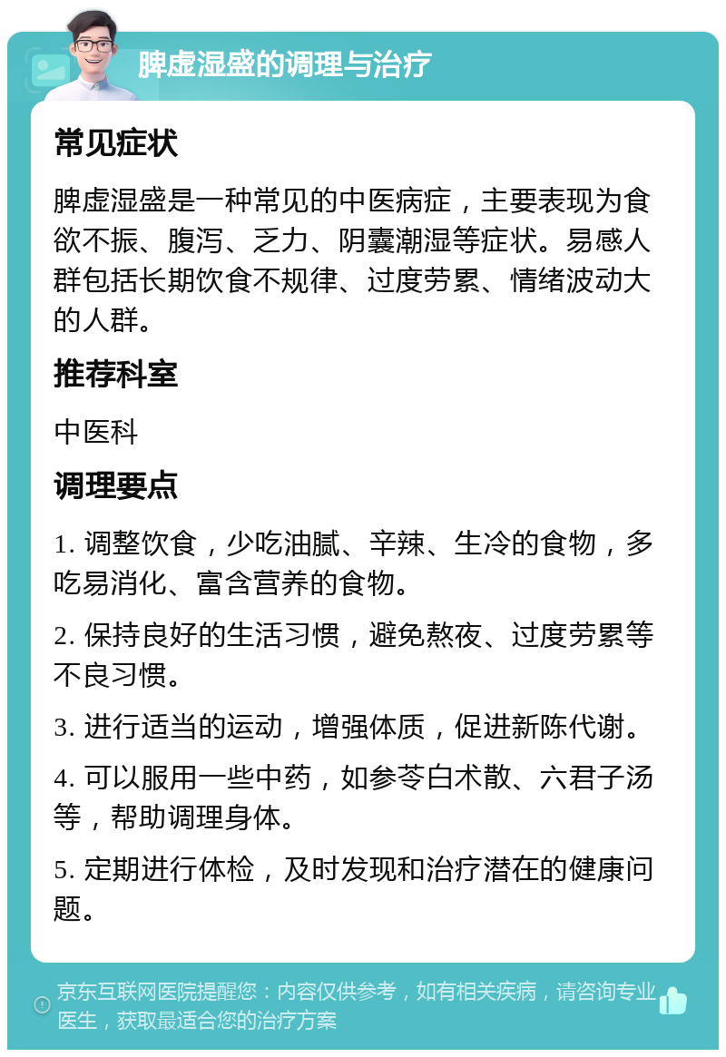 脾虚湿盛的调理与治疗 常见症状 脾虚湿盛是一种常见的中医病症，主要表现为食欲不振、腹泻、乏力、阴囊潮湿等症状。易感人群包括长期饮食不规律、过度劳累、情绪波动大的人群。 推荐科室 中医科 调理要点 1. 调整饮食，少吃油腻、辛辣、生冷的食物，多吃易消化、富含营养的食物。 2. 保持良好的生活习惯，避免熬夜、过度劳累等不良习惯。 3. 进行适当的运动，增强体质，促进新陈代谢。 4. 可以服用一些中药，如参苓白术散、六君子汤等，帮助调理身体。 5. 定期进行体检，及时发现和治疗潜在的健康问题。