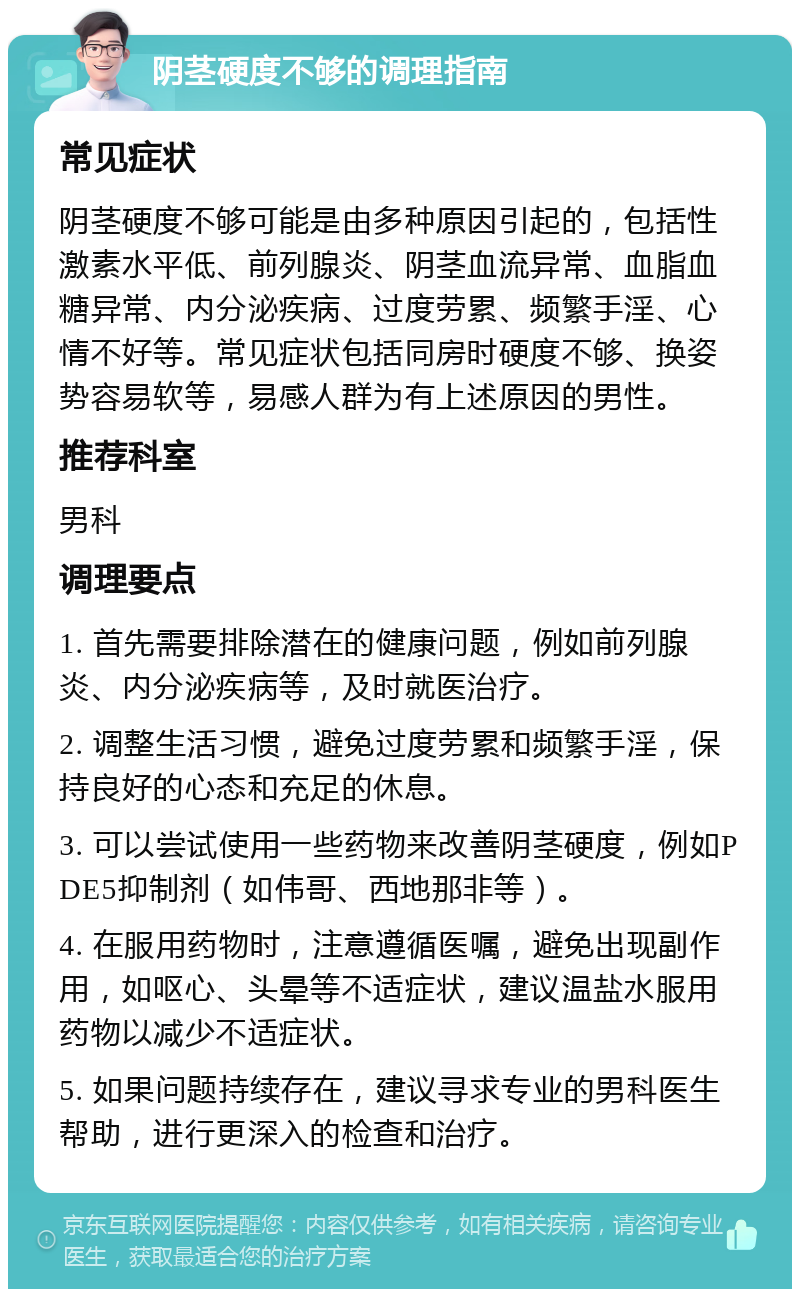 阴茎硬度不够的调理指南 常见症状 阴茎硬度不够可能是由多种原因引起的，包括性激素水平低、前列腺炎、阴茎血流异常、血脂血糖异常、内分泌疾病、过度劳累、频繁手淫、心情不好等。常见症状包括同房时硬度不够、换姿势容易软等，易感人群为有上述原因的男性。 推荐科室 男科 调理要点 1. 首先需要排除潜在的健康问题，例如前列腺炎、内分泌疾病等，及时就医治疗。 2. 调整生活习惯，避免过度劳累和频繁手淫，保持良好的心态和充足的休息。 3. 可以尝试使用一些药物来改善阴茎硬度，例如PDE5抑制剂（如伟哥、西地那非等）。 4. 在服用药物时，注意遵循医嘱，避免出现副作用，如呕心、头晕等不适症状，建议温盐水服用药物以减少不适症状。 5. 如果问题持续存在，建议寻求专业的男科医生帮助，进行更深入的检查和治疗。