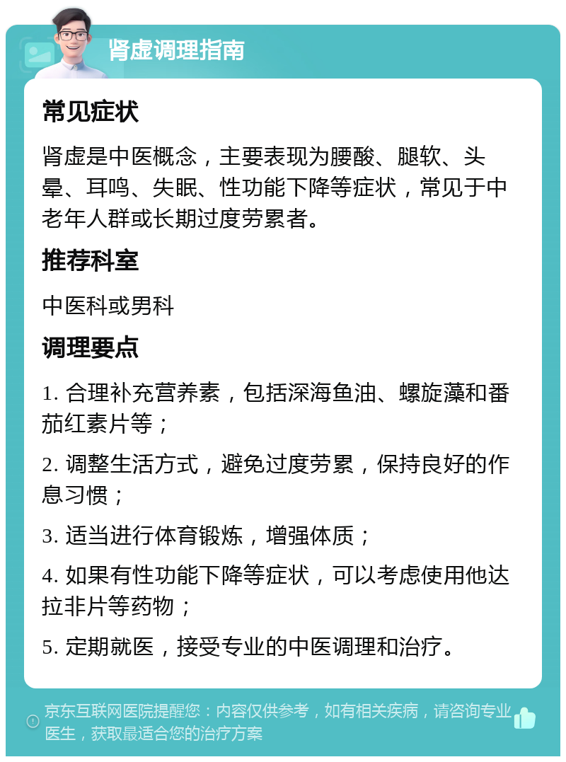 肾虚调理指南 常见症状 肾虚是中医概念，主要表现为腰酸、腿软、头晕、耳鸣、失眠、性功能下降等症状，常见于中老年人群或长期过度劳累者。 推荐科室 中医科或男科 调理要点 1. 合理补充营养素，包括深海鱼油、螺旋藻和番茄红素片等； 2. 调整生活方式，避免过度劳累，保持良好的作息习惯； 3. 适当进行体育锻炼，增强体质； 4. 如果有性功能下降等症状，可以考虑使用他达拉非片等药物； 5. 定期就医，接受专业的中医调理和治疗。