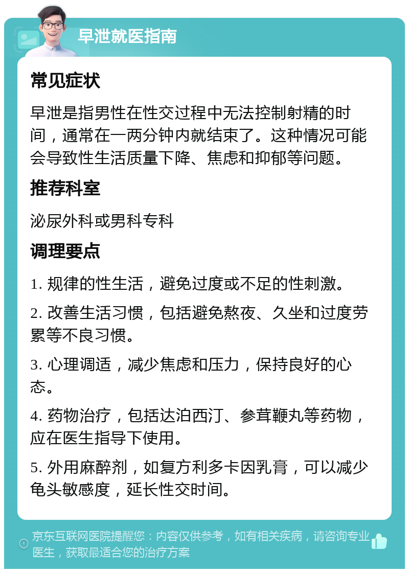 早泄就医指南 常见症状 早泄是指男性在性交过程中无法控制射精的时间，通常在一两分钟内就结束了。这种情况可能会导致性生活质量下降、焦虑和抑郁等问题。 推荐科室 泌尿外科或男科专科 调理要点 1. 规律的性生活，避免过度或不足的性刺激。 2. 改善生活习惯，包括避免熬夜、久坐和过度劳累等不良习惯。 3. 心理调适，减少焦虑和压力，保持良好的心态。 4. 药物治疗，包括达泊西汀、参茸鞭丸等药物，应在医生指导下使用。 5. 外用麻醉剂，如复方利多卡因乳膏，可以减少龟头敏感度，延长性交时间。