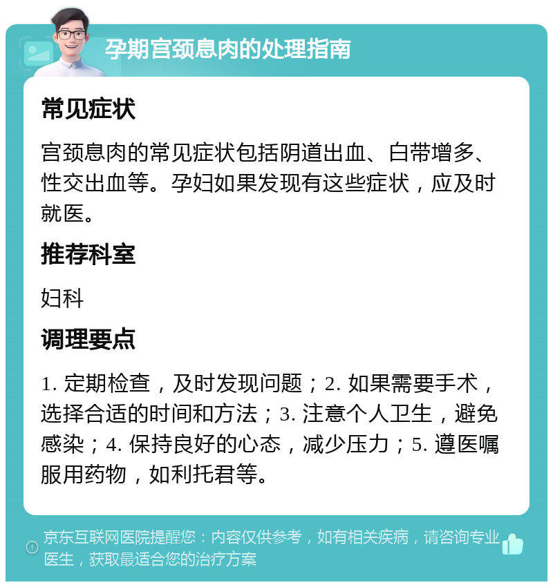 孕期宫颈息肉的处理指南 常见症状 宫颈息肉的常见症状包括阴道出血、白带增多、性交出血等。孕妇如果发现有这些症状，应及时就医。 推荐科室 妇科 调理要点 1. 定期检查，及时发现问题；2. 如果需要手术，选择合适的时间和方法；3. 注意个人卫生，避免感染；4. 保持良好的心态，减少压力；5. 遵医嘱服用药物，如利托君等。