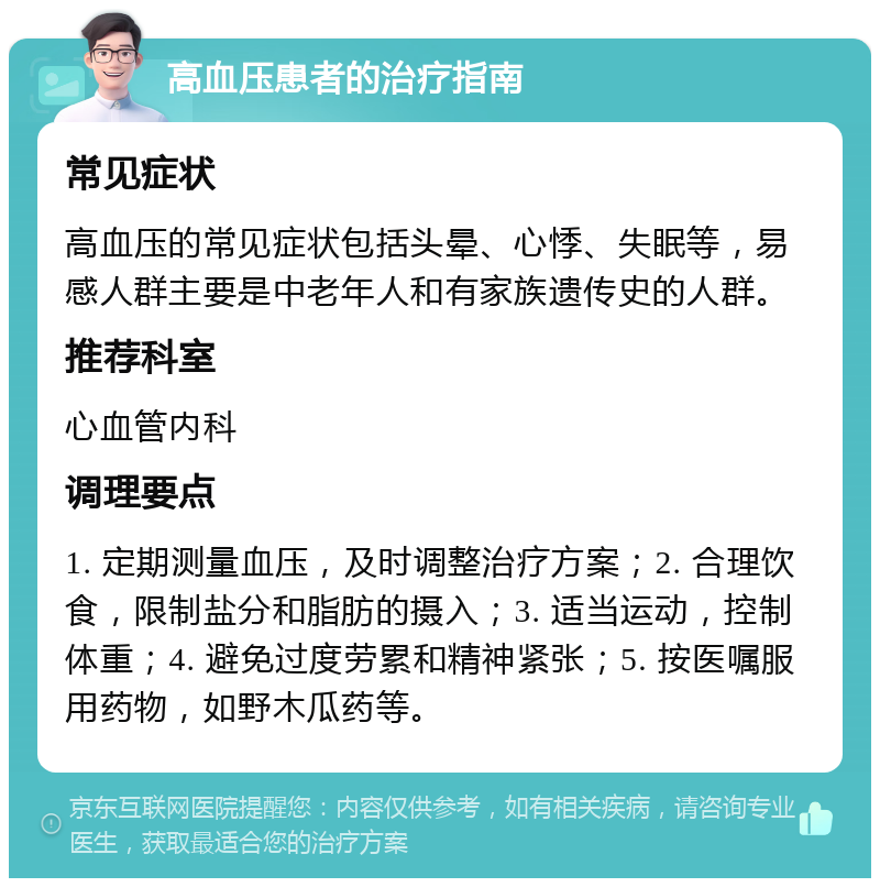 高血压患者的治疗指南 常见症状 高血压的常见症状包括头晕、心悸、失眠等，易感人群主要是中老年人和有家族遗传史的人群。 推荐科室 心血管内科 调理要点 1. 定期测量血压，及时调整治疗方案；2. 合理饮食，限制盐分和脂肪的摄入；3. 适当运动，控制体重；4. 避免过度劳累和精神紧张；5. 按医嘱服用药物，如野木瓜药等。