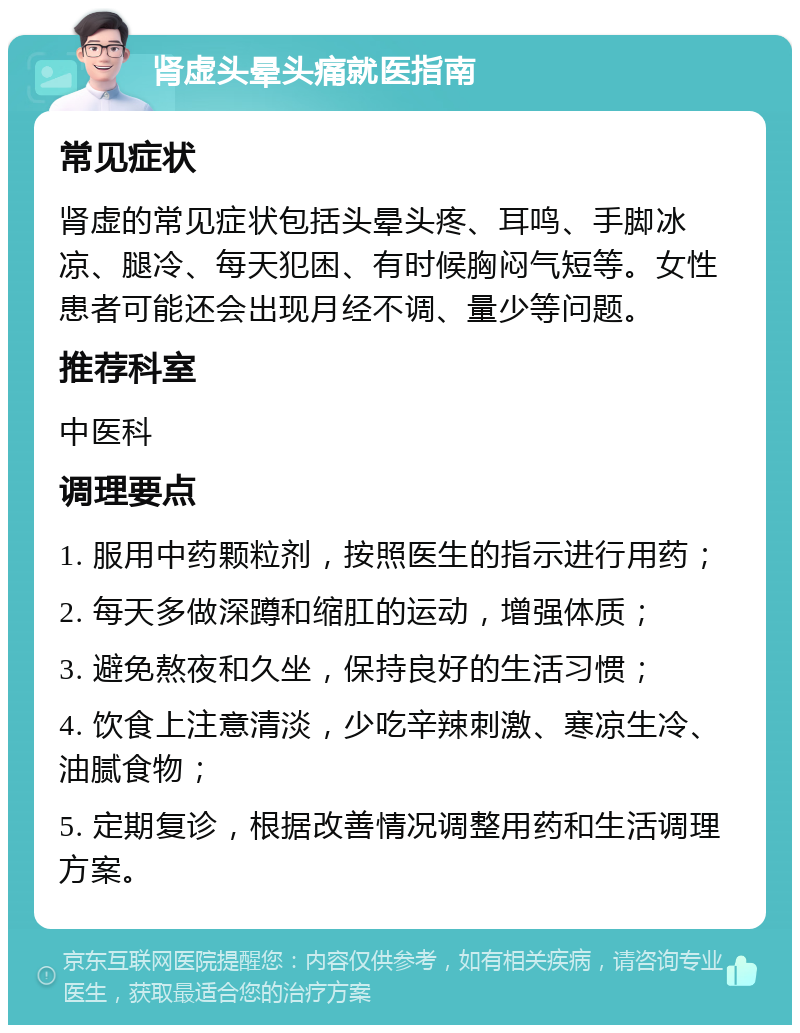 肾虚头晕头痛就医指南 常见症状 肾虚的常见症状包括头晕头疼、耳鸣、手脚冰凉、腿冷、每天犯困、有时候胸闷气短等。女性患者可能还会出现月经不调、量少等问题。 推荐科室 中医科 调理要点 1. 服用中药颗粒剂，按照医生的指示进行用药； 2. 每天多做深蹲和缩肛的运动，增强体质； 3. 避免熬夜和久坐，保持良好的生活习惯； 4. 饮食上注意清淡，少吃辛辣刺激、寒凉生冷、油腻食物； 5. 定期复诊，根据改善情况调整用药和生活调理方案。