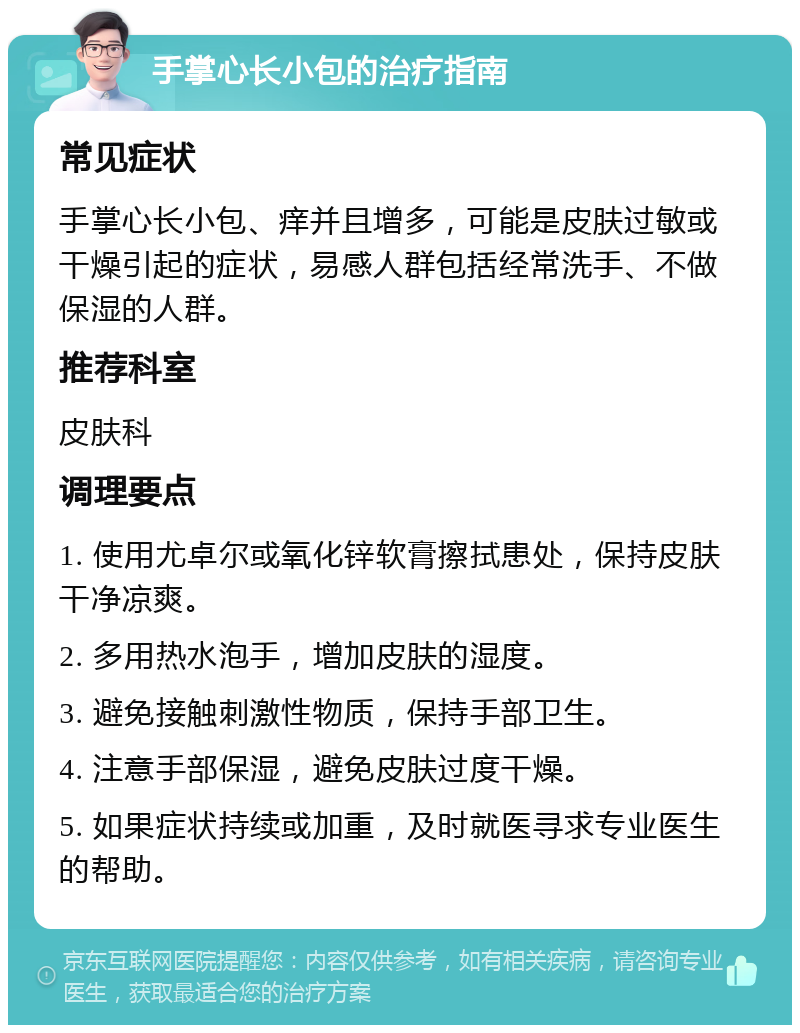 手掌心长小包的治疗指南 常见症状 手掌心长小包、痒并且增多，可能是皮肤过敏或干燥引起的症状，易感人群包括经常洗手、不做保湿的人群。 推荐科室 皮肤科 调理要点 1. 使用尤卓尔或氧化锌软膏擦拭患处，保持皮肤干净凉爽。 2. 多用热水泡手，增加皮肤的湿度。 3. 避免接触刺激性物质，保持手部卫生。 4. 注意手部保湿，避免皮肤过度干燥。 5. 如果症状持续或加重，及时就医寻求专业医生的帮助。