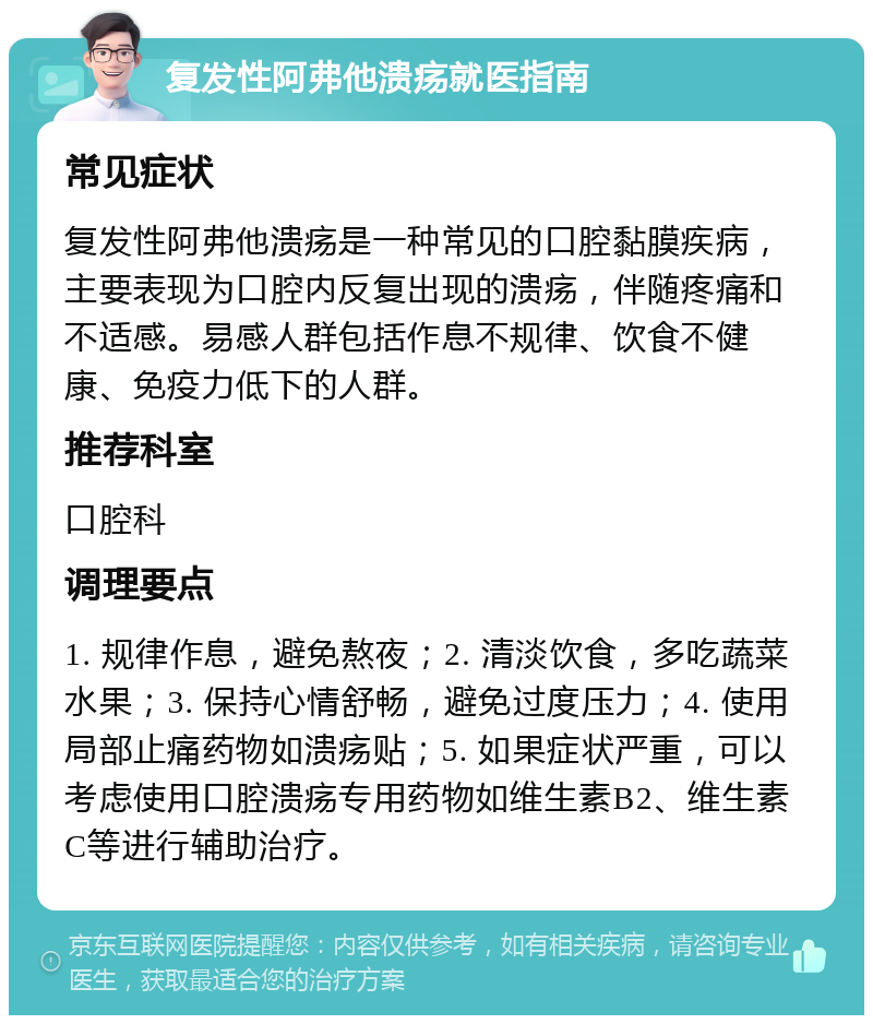 复发性阿弗他溃疡就医指南 常见症状 复发性阿弗他溃疡是一种常见的口腔黏膜疾病，主要表现为口腔内反复出现的溃疡，伴随疼痛和不适感。易感人群包括作息不规律、饮食不健康、免疫力低下的人群。 推荐科室 口腔科 调理要点 1. 规律作息，避免熬夜；2. 清淡饮食，多吃蔬菜水果；3. 保持心情舒畅，避免过度压力；4. 使用局部止痛药物如溃疡贴；5. 如果症状严重，可以考虑使用口腔溃疡专用药物如维生素B2、维生素C等进行辅助治疗。