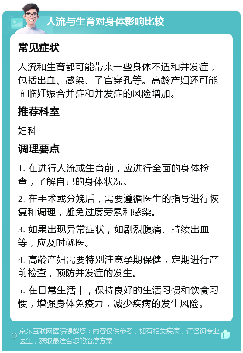 人流与生育对身体影响比较 常见症状 人流和生育都可能带来一些身体不适和并发症，包括出血、感染、子宫穿孔等。高龄产妇还可能面临妊娠合并症和并发症的风险增加。 推荐科室 妇科 调理要点 1. 在进行人流或生育前，应进行全面的身体检查，了解自己的身体状况。 2. 在手术或分娩后，需要遵循医生的指导进行恢复和调理，避免过度劳累和感染。 3. 如果出现异常症状，如剧烈腹痛、持续出血等，应及时就医。 4. 高龄产妇需要特别注意孕期保健，定期进行产前检查，预防并发症的发生。 5. 在日常生活中，保持良好的生活习惯和饮食习惯，增强身体免疫力，减少疾病的发生风险。