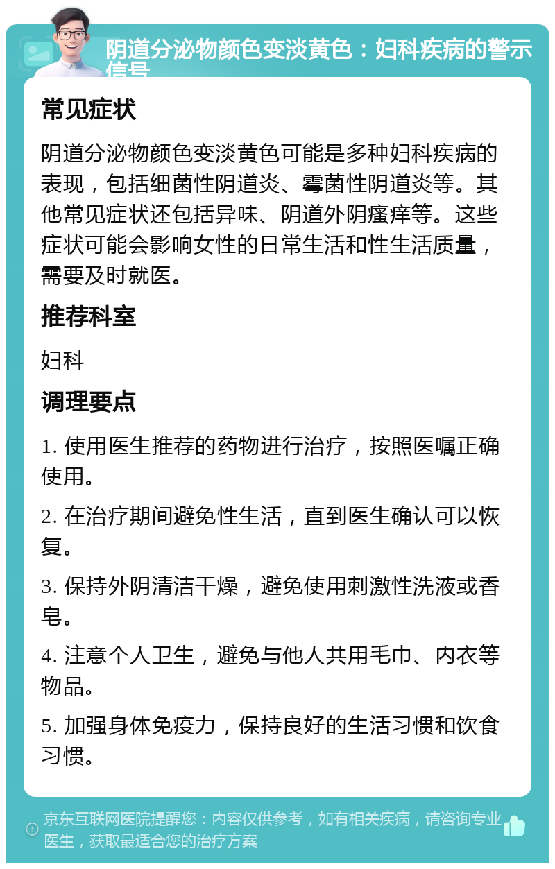 阴道分泌物颜色变淡黄色：妇科疾病的警示信号 常见症状 阴道分泌物颜色变淡黄色可能是多种妇科疾病的表现，包括细菌性阴道炎、霉菌性阴道炎等。其他常见症状还包括异味、阴道外阴瘙痒等。这些症状可能会影响女性的日常生活和性生活质量，需要及时就医。 推荐科室 妇科 调理要点 1. 使用医生推荐的药物进行治疗，按照医嘱正确使用。 2. 在治疗期间避免性生活，直到医生确认可以恢复。 3. 保持外阴清洁干燥，避免使用刺激性洗液或香皂。 4. 注意个人卫生，避免与他人共用毛巾、内衣等物品。 5. 加强身体免疫力，保持良好的生活习惯和饮食习惯。