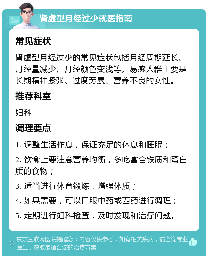 肾虚型月经过少就医指南 常见症状 肾虚型月经过少的常见症状包括月经周期延长、月经量减少、月经颜色变浅等。易感人群主要是长期精神紧张、过度劳累、营养不良的女性。 推荐科室 妇科 调理要点 1. 调整生活作息，保证充足的休息和睡眠； 2. 饮食上要注意营养均衡，多吃富含铁质和蛋白质的食物； 3. 适当进行体育锻炼，增强体质； 4. 如果需要，可以口服中药或西药进行调理； 5. 定期进行妇科检查，及时发现和治疗问题。