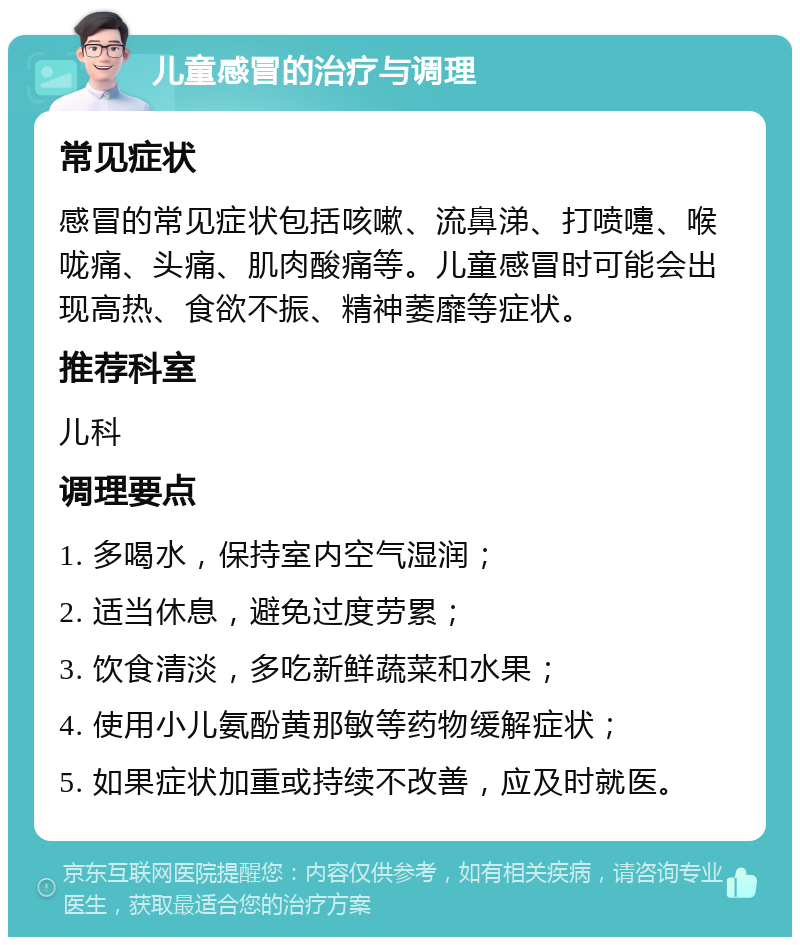 儿童感冒的治疗与调理 常见症状 感冒的常见症状包括咳嗽、流鼻涕、打喷嚏、喉咙痛、头痛、肌肉酸痛等。儿童感冒时可能会出现高热、食欲不振、精神萎靡等症状。 推荐科室 儿科 调理要点 1. 多喝水，保持室内空气湿润； 2. 适当休息，避免过度劳累； 3. 饮食清淡，多吃新鲜蔬菜和水果； 4. 使用小儿氨酚黄那敏等药物缓解症状； 5. 如果症状加重或持续不改善，应及时就医。