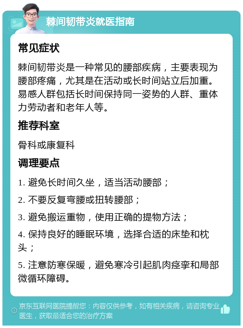 棘间韧带炎就医指南 常见症状 棘间韧带炎是一种常见的腰部疾病，主要表现为腰部疼痛，尤其是在活动或长时间站立后加重。易感人群包括长时间保持同一姿势的人群、重体力劳动者和老年人等。 推荐科室 骨科或康复科 调理要点 1. 避免长时间久坐，适当活动腰部； 2. 不要反复弯腰或扭转腰部； 3. 避免搬运重物，使用正确的提物方法； 4. 保持良好的睡眠环境，选择合适的床垫和枕头； 5. 注意防寒保暖，避免寒冷引起肌肉痉挛和局部微循环障碍。