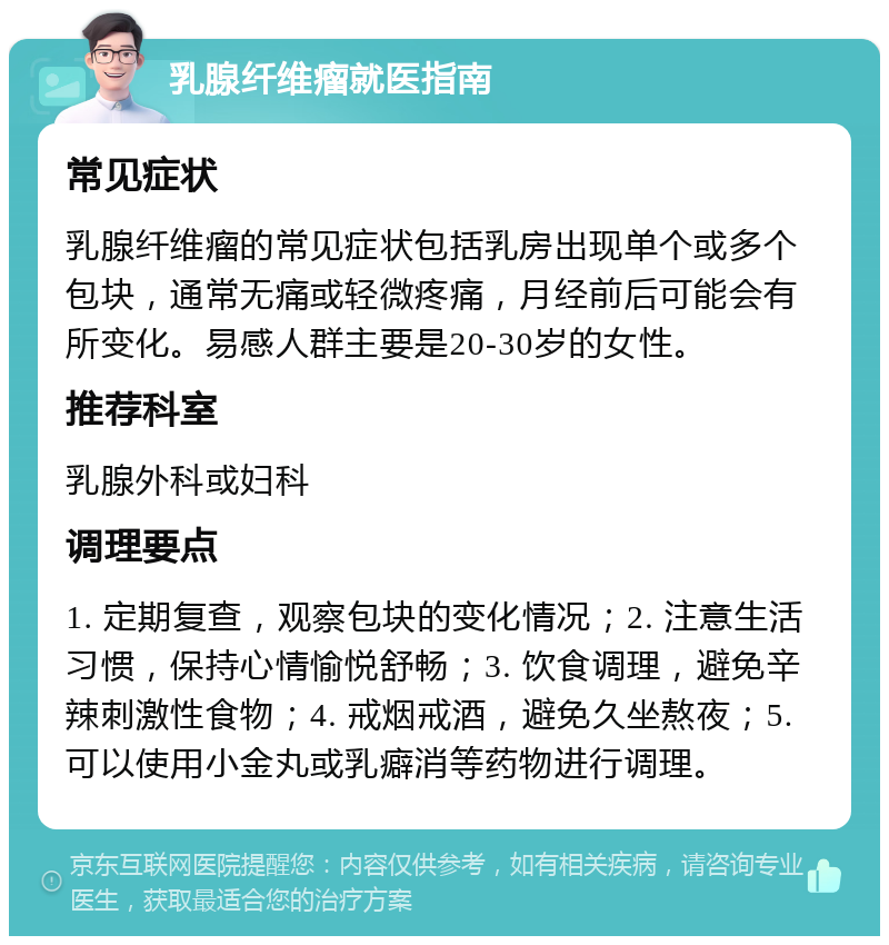 乳腺纤维瘤就医指南 常见症状 乳腺纤维瘤的常见症状包括乳房出现单个或多个包块，通常无痛或轻微疼痛，月经前后可能会有所变化。易感人群主要是20-30岁的女性。 推荐科室 乳腺外科或妇科 调理要点 1. 定期复查，观察包块的变化情况；2. 注意生活习惯，保持心情愉悦舒畅；3. 饮食调理，避免辛辣刺激性食物；4. 戒烟戒酒，避免久坐熬夜；5. 可以使用小金丸或乳癖消等药物进行调理。