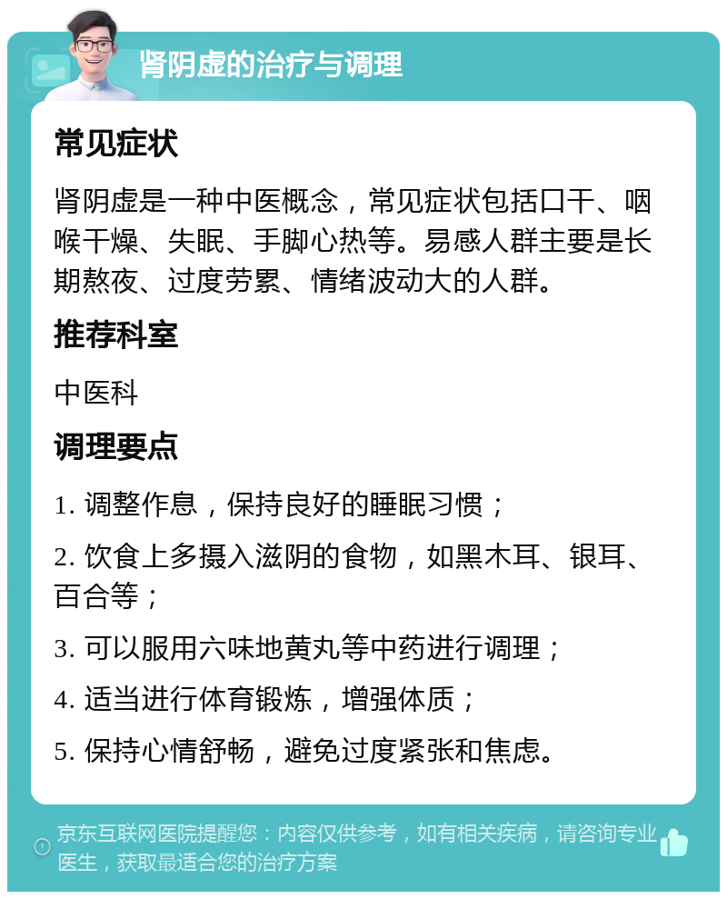 肾阴虚的治疗与调理 常见症状 肾阴虚是一种中医概念，常见症状包括口干、咽喉干燥、失眠、手脚心热等。易感人群主要是长期熬夜、过度劳累、情绪波动大的人群。 推荐科室 中医科 调理要点 1. 调整作息，保持良好的睡眠习惯； 2. 饮食上多摄入滋阴的食物，如黑木耳、银耳、百合等； 3. 可以服用六味地黄丸等中药进行调理； 4. 适当进行体育锻炼，增强体质； 5. 保持心情舒畅，避免过度紧张和焦虑。