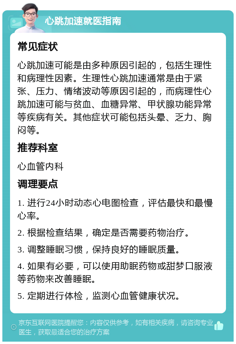 心跳加速就医指南 常见症状 心跳加速可能是由多种原因引起的，包括生理性和病理性因素。生理性心跳加速通常是由于紧张、压力、情绪波动等原因引起的，而病理性心跳加速可能与贫血、血糖异常、甲状腺功能异常等疾病有关。其他症状可能包括头晕、乏力、胸闷等。 推荐科室 心血管内科 调理要点 1. 进行24小时动态心电图检查，评估最快和最慢心率。 2. 根据检查结果，确定是否需要药物治疗。 3. 调整睡眠习惯，保持良好的睡眠质量。 4. 如果有必要，可以使用助眠药物或甜梦口服液等药物来改善睡眠。 5. 定期进行体检，监测心血管健康状况。