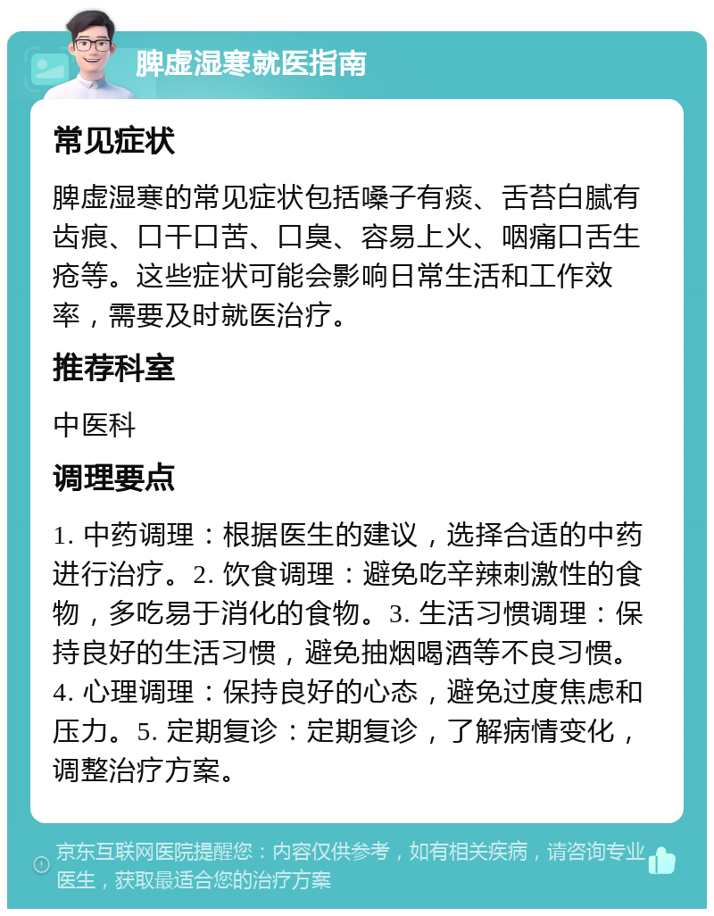 脾虚湿寒就医指南 常见症状 脾虚湿寒的常见症状包括嗓子有痰、舌苔白腻有齿痕、口干口苦、口臭、容易上火、咽痛口舌生疮等。这些症状可能会影响日常生活和工作效率，需要及时就医治疗。 推荐科室 中医科 调理要点 1. 中药调理：根据医生的建议，选择合适的中药进行治疗。2. 饮食调理：避免吃辛辣刺激性的食物，多吃易于消化的食物。3. 生活习惯调理：保持良好的生活习惯，避免抽烟喝酒等不良习惯。4. 心理调理：保持良好的心态，避免过度焦虑和压力。5. 定期复诊：定期复诊，了解病情变化，调整治疗方案。