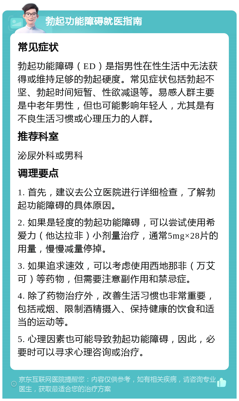 勃起功能障碍就医指南 常见症状 勃起功能障碍（ED）是指男性在性生活中无法获得或维持足够的勃起硬度。常见症状包括勃起不坚、勃起时间短暂、性欲减退等。易感人群主要是中老年男性，但也可能影响年轻人，尤其是有不良生活习惯或心理压力的人群。 推荐科室 泌尿外科或男科 调理要点 1. 首先，建议去公立医院进行详细检查，了解勃起功能障碍的具体原因。 2. 如果是轻度的勃起功能障碍，可以尝试使用希爱力（他达拉非）小剂量治疗，通常5mg×28片的用量，慢慢减量停掉。 3. 如果追求速效，可以考虑使用西地那非（万艾可）等药物，但需要注意副作用和禁忌症。 4. 除了药物治疗外，改善生活习惯也非常重要，包括戒烟、限制酒精摄入、保持健康的饮食和适当的运动等。 5. 心理因素也可能导致勃起功能障碍，因此，必要时可以寻求心理咨询或治疗。