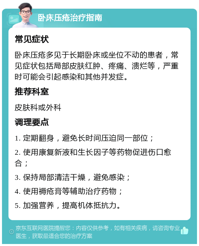 卧床压疮治疗指南 常见症状 卧床压疮多见于长期卧床或坐位不动的患者，常见症状包括局部皮肤红肿、疼痛、溃烂等，严重时可能会引起感染和其他并发症。 推荐科室 皮肤科或外科 调理要点 1. 定期翻身，避免长时间压迫同一部位； 2. 使用康复新液和生长因子等药物促进伤口愈合； 3. 保持局部清洁干燥，避免感染； 4. 使用褥疮膏等辅助治疗药物； 5. 加强营养，提高机体抵抗力。