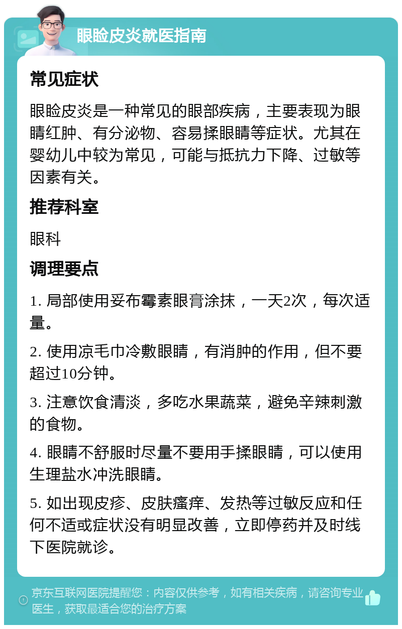 眼睑皮炎就医指南 常见症状 眼睑皮炎是一种常见的眼部疾病，主要表现为眼睛红肿、有分泌物、容易揉眼睛等症状。尤其在婴幼儿中较为常见，可能与抵抗力下降、过敏等因素有关。 推荐科室 眼科 调理要点 1. 局部使用妥布霉素眼膏涂抹，一天2次，每次适量。 2. 使用凉毛巾冷敷眼睛，有消肿的作用，但不要超过10分钟。 3. 注意饮食清淡，多吃水果蔬菜，避免辛辣刺激的食物。 4. 眼睛不舒服时尽量不要用手揉眼睛，可以使用生理盐水冲洗眼睛。 5. 如出现皮疹、皮肤瘙痒、发热等过敏反应和任何不适或症状没有明显改善，立即停药并及时线下医院就诊。