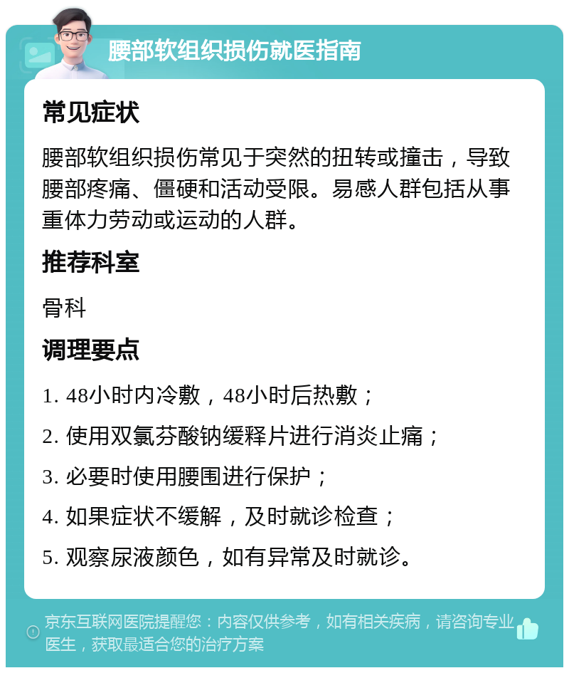 腰部软组织损伤就医指南 常见症状 腰部软组织损伤常见于突然的扭转或撞击，导致腰部疼痛、僵硬和活动受限。易感人群包括从事重体力劳动或运动的人群。 推荐科室 骨科 调理要点 1. 48小时内冷敷，48小时后热敷； 2. 使用双氯芬酸钠缓释片进行消炎止痛； 3. 必要时使用腰围进行保护； 4. 如果症状不缓解，及时就诊检查； 5. 观察尿液颜色，如有异常及时就诊。