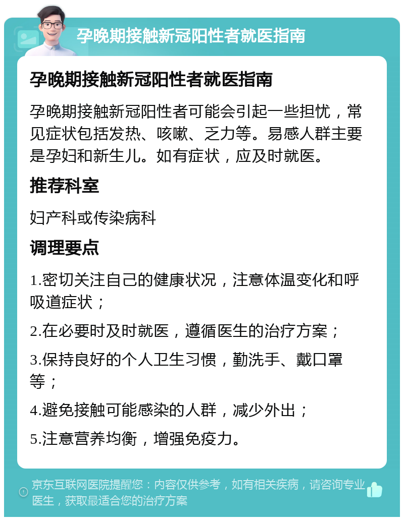 孕晚期接触新冠阳性者就医指南 孕晚期接触新冠阳性者就医指南 孕晚期接触新冠阳性者可能会引起一些担忧，常见症状包括发热、咳嗽、乏力等。易感人群主要是孕妇和新生儿。如有症状，应及时就医。 推荐科室 妇产科或传染病科 调理要点 1.密切关注自己的健康状况，注意体温变化和呼吸道症状； 2.在必要时及时就医，遵循医生的治疗方案； 3.保持良好的个人卫生习惯，勤洗手、戴口罩等； 4.避免接触可能感染的人群，减少外出； 5.注意营养均衡，增强免疫力。