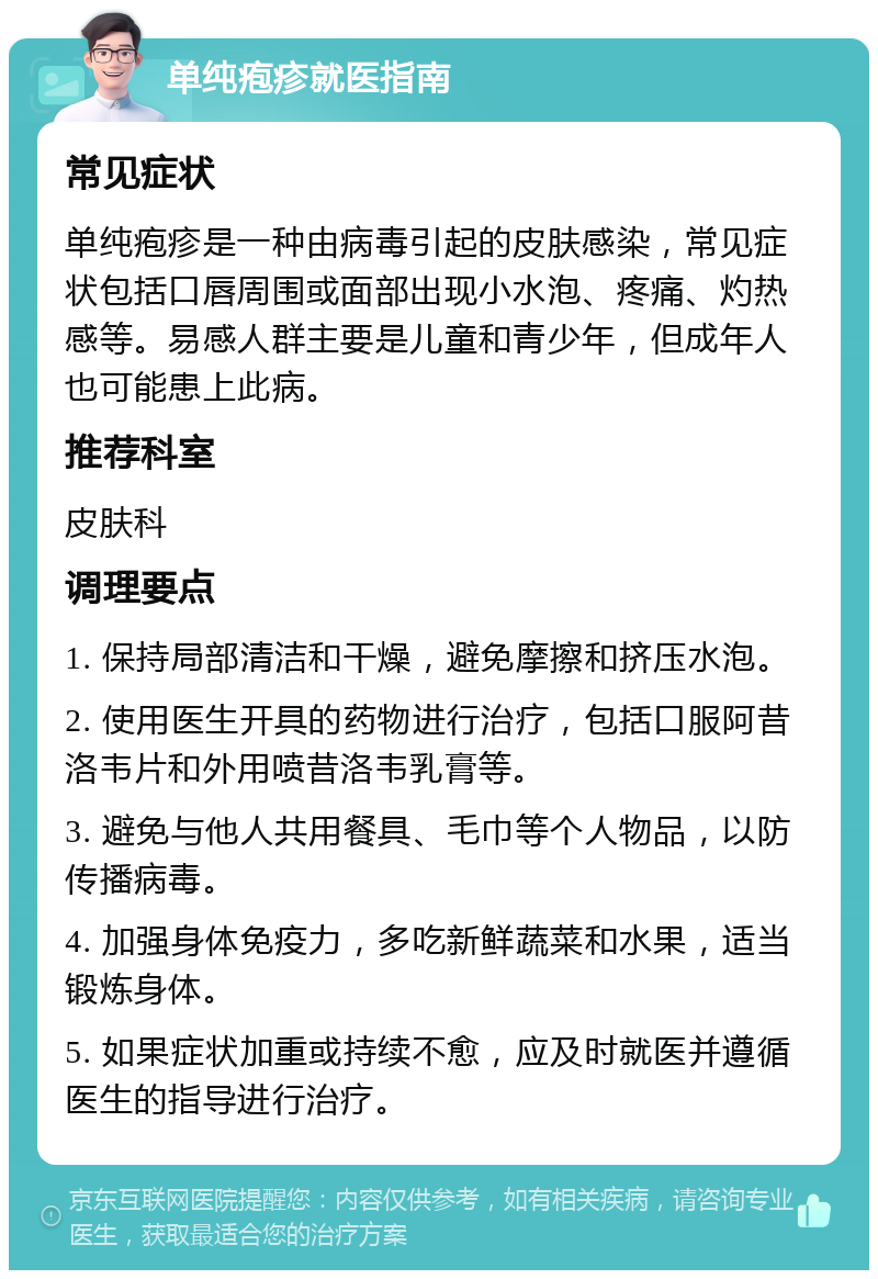 单纯疱疹就医指南 常见症状 单纯疱疹是一种由病毒引起的皮肤感染，常见症状包括口唇周围或面部出现小水泡、疼痛、灼热感等。易感人群主要是儿童和青少年，但成年人也可能患上此病。 推荐科室 皮肤科 调理要点 1. 保持局部清洁和干燥，避免摩擦和挤压水泡。 2. 使用医生开具的药物进行治疗，包括口服阿昔洛韦片和外用喷昔洛韦乳膏等。 3. 避免与他人共用餐具、毛巾等个人物品，以防传播病毒。 4. 加强身体免疫力，多吃新鲜蔬菜和水果，适当锻炼身体。 5. 如果症状加重或持续不愈，应及时就医并遵循医生的指导进行治疗。