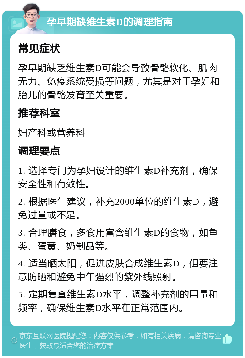 孕早期缺维生素D的调理指南 常见症状 孕早期缺乏维生素D可能会导致骨骼软化、肌肉无力、免疫系统受损等问题，尤其是对于孕妇和胎儿的骨骼发育至关重要。 推荐科室 妇产科或营养科 调理要点 1. 选择专门为孕妇设计的维生素D补充剂，确保安全性和有效性。 2. 根据医生建议，补充2000单位的维生素D，避免过量或不足。 3. 合理膳食，多食用富含维生素D的食物，如鱼类、蛋黄、奶制品等。 4. 适当晒太阳，促进皮肤合成维生素D，但要注意防晒和避免中午强烈的紫外线照射。 5. 定期复查维生素D水平，调整补充剂的用量和频率，确保维生素D水平在正常范围内。