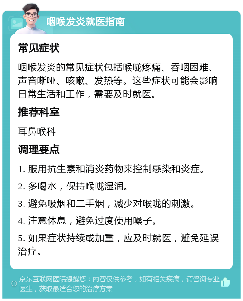 咽喉发炎就医指南 常见症状 咽喉发炎的常见症状包括喉咙疼痛、吞咽困难、声音嘶哑、咳嗽、发热等。这些症状可能会影响日常生活和工作，需要及时就医。 推荐科室 耳鼻喉科 调理要点 1. 服用抗生素和消炎药物来控制感染和炎症。 2. 多喝水，保持喉咙湿润。 3. 避免吸烟和二手烟，减少对喉咙的刺激。 4. 注意休息，避免过度使用嗓子。 5. 如果症状持续或加重，应及时就医，避免延误治疗。