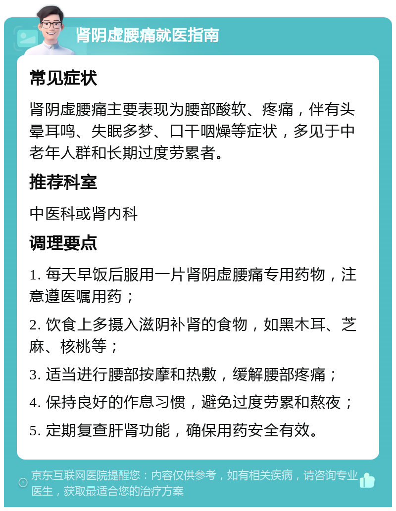 肾阴虚腰痛就医指南 常见症状 肾阴虚腰痛主要表现为腰部酸软、疼痛，伴有头晕耳鸣、失眠多梦、口干咽燥等症状，多见于中老年人群和长期过度劳累者。 推荐科室 中医科或肾内科 调理要点 1. 每天早饭后服用一片肾阴虚腰痛专用药物，注意遵医嘱用药； 2. 饮食上多摄入滋阴补肾的食物，如黑木耳、芝麻、核桃等； 3. 适当进行腰部按摩和热敷，缓解腰部疼痛； 4. 保持良好的作息习惯，避免过度劳累和熬夜； 5. 定期复查肝肾功能，确保用药安全有效。