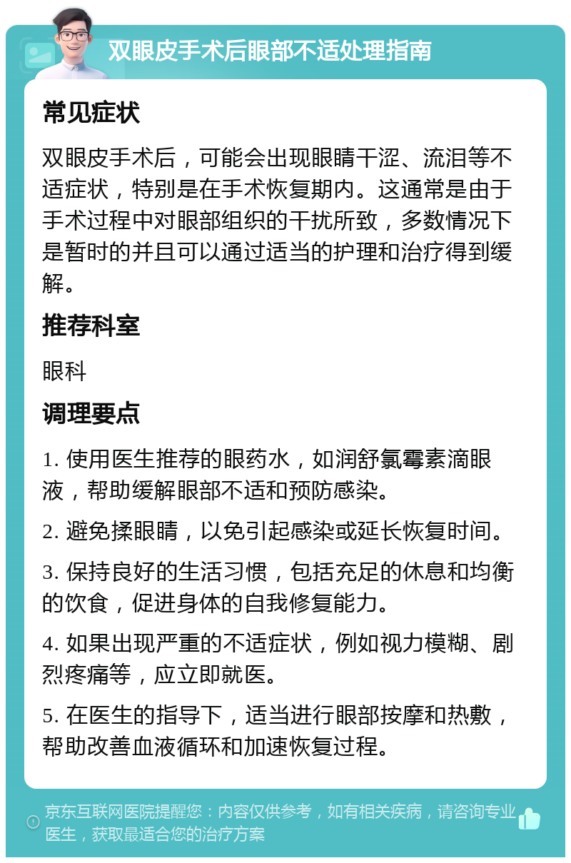 双眼皮手术后眼部不适处理指南 常见症状 双眼皮手术后，可能会出现眼睛干涩、流泪等不适症状，特别是在手术恢复期内。这通常是由于手术过程中对眼部组织的干扰所致，多数情况下是暂时的并且可以通过适当的护理和治疗得到缓解。 推荐科室 眼科 调理要点 1. 使用医生推荐的眼药水，如润舒氯霉素滴眼液，帮助缓解眼部不适和预防感染。 2. 避免揉眼睛，以免引起感染或延长恢复时间。 3. 保持良好的生活习惯，包括充足的休息和均衡的饮食，促进身体的自我修复能力。 4. 如果出现严重的不适症状，例如视力模糊、剧烈疼痛等，应立即就医。 5. 在医生的指导下，适当进行眼部按摩和热敷，帮助改善血液循环和加速恢复过程。