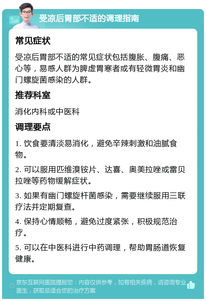 受凉后胃部不适的调理指南 常见症状 受凉后胃部不适的常见症状包括腹胀、腹痛、恶心等，易感人群为脾虚胃寒者或有轻微胃炎和幽门螺旋菌感染的人群。 推荐科室 消化内科或中医科 调理要点 1. 饮食要清淡易消化，避免辛辣刺激和油腻食物。 2. 可以服用匹维溴铵片、达喜、奥美拉唑或雷贝拉唑等药物缓解症状。 3. 如果有幽门螺旋杆菌感染，需要继续服用三联疗法并定期复查。 4. 保持心情顺畅，避免过度紧张，积极规范治疗。 5. 可以在中医科进行中药调理，帮助胃肠道恢复健康。