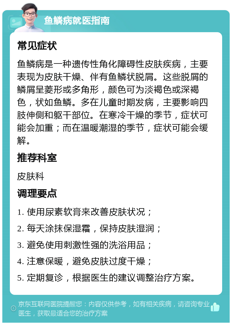 鱼鳞病就医指南 常见症状 鱼鳞病是一种遗传性角化障碍性皮肤疾病，主要表现为皮肤干燥、伴有鱼鳞状脱屑。这些脱屑的鳞屑呈菱形或多角形，颜色可为淡褐色或深褐色，状如鱼鳞。多在儿童时期发病，主要影响四肢伸侧和躯干部位。在寒冷干燥的季节，症状可能会加重；而在温暖潮湿的季节，症状可能会缓解。 推荐科室 皮肤科 调理要点 1. 使用尿素软膏来改善皮肤状况； 2. 每天涂抹保湿霜，保持皮肤湿润； 3. 避免使用刺激性强的洗浴用品； 4. 注意保暖，避免皮肤过度干燥； 5. 定期复诊，根据医生的建议调整治疗方案。