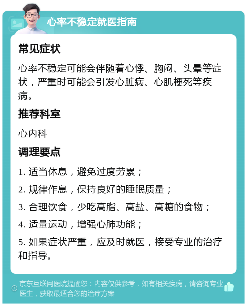 心率不稳定就医指南 常见症状 心率不稳定可能会伴随着心悸、胸闷、头晕等症状，严重时可能会引发心脏病、心肌梗死等疾病。 推荐科室 心内科 调理要点 1. 适当休息，避免过度劳累； 2. 规律作息，保持良好的睡眠质量； 3. 合理饮食，少吃高脂、高盐、高糖的食物； 4. 适量运动，增强心肺功能； 5. 如果症状严重，应及时就医，接受专业的治疗和指导。