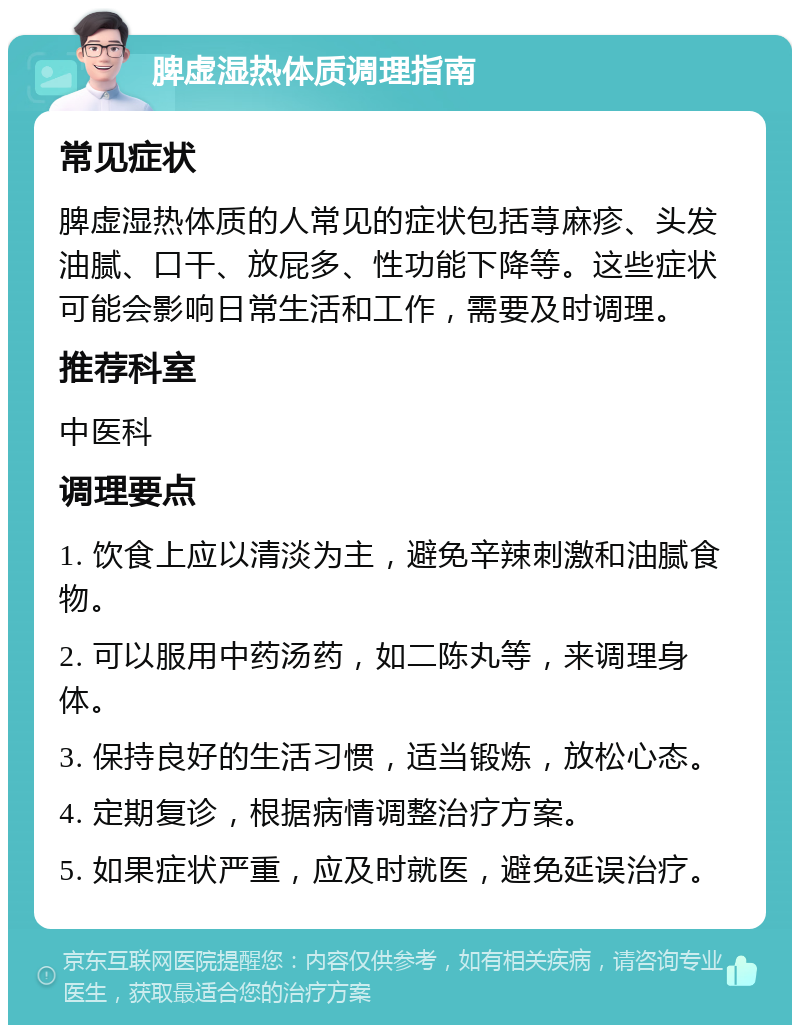 脾虚湿热体质调理指南 常见症状 脾虚湿热体质的人常见的症状包括荨麻疹、头发油腻、口干、放屁多、性功能下降等。这些症状可能会影响日常生活和工作，需要及时调理。 推荐科室 中医科 调理要点 1. 饮食上应以清淡为主，避免辛辣刺激和油腻食物。 2. 可以服用中药汤药，如二陈丸等，来调理身体。 3. 保持良好的生活习惯，适当锻炼，放松心态。 4. 定期复诊，根据病情调整治疗方案。 5. 如果症状严重，应及时就医，避免延误治疗。