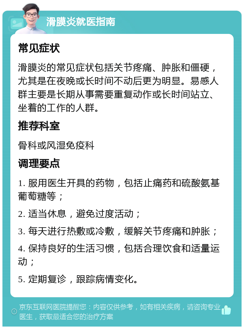 滑膜炎就医指南 常见症状 滑膜炎的常见症状包括关节疼痛、肿胀和僵硬，尤其是在夜晚或长时间不动后更为明显。易感人群主要是长期从事需要重复动作或长时间站立、坐着的工作的人群。 推荐科室 骨科或风湿免疫科 调理要点 1. 服用医生开具的药物，包括止痛药和硫酸氨基葡萄糖等； 2. 适当休息，避免过度活动； 3. 每天进行热敷或冷敷，缓解关节疼痛和肿胀； 4. 保持良好的生活习惯，包括合理饮食和适量运动； 5. 定期复诊，跟踪病情变化。