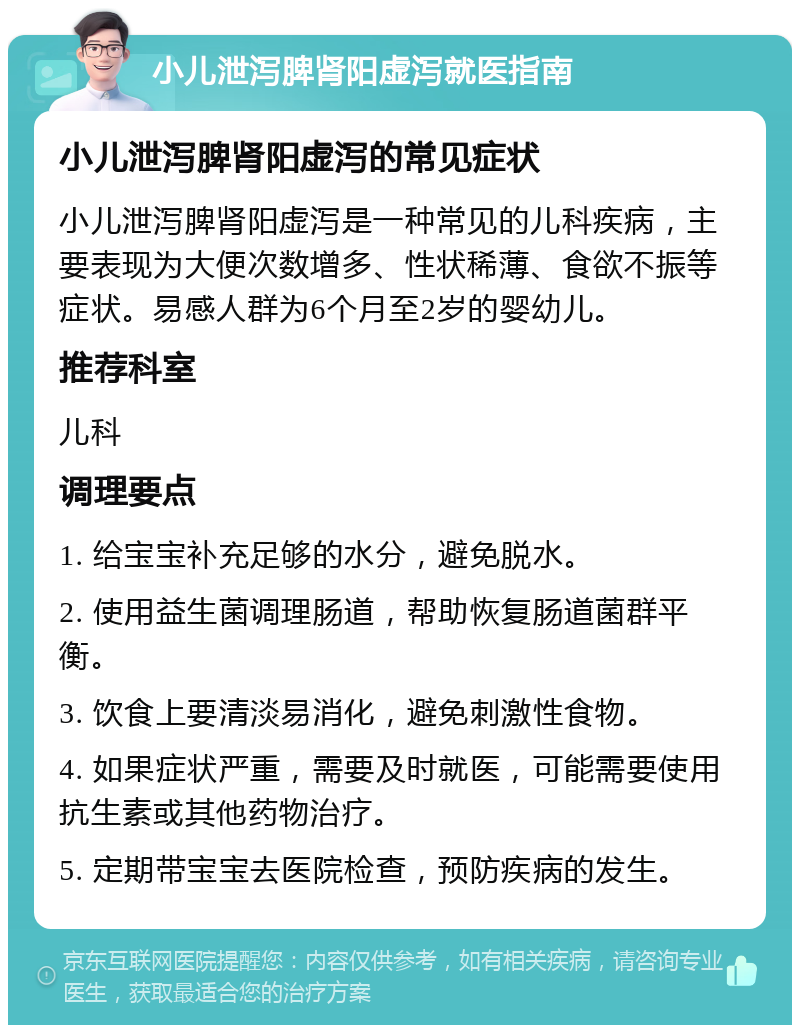 小儿泄泻脾肾阳虚泻就医指南 小儿泄泻脾肾阳虚泻的常见症状 小儿泄泻脾肾阳虚泻是一种常见的儿科疾病，主要表现为大便次数增多、性状稀薄、食欲不振等症状。易感人群为6个月至2岁的婴幼儿。 推荐科室 儿科 调理要点 1. 给宝宝补充足够的水分，避免脱水。 2. 使用益生菌调理肠道，帮助恢复肠道菌群平衡。 3. 饮食上要清淡易消化，避免刺激性食物。 4. 如果症状严重，需要及时就医，可能需要使用抗生素或其他药物治疗。 5. 定期带宝宝去医院检查，预防疾病的发生。