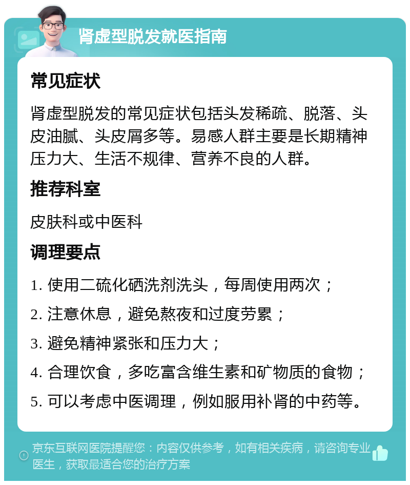 肾虚型脱发就医指南 常见症状 肾虚型脱发的常见症状包括头发稀疏、脱落、头皮油腻、头皮屑多等。易感人群主要是长期精神压力大、生活不规律、营养不良的人群。 推荐科室 皮肤科或中医科 调理要点 1. 使用二硫化硒洗剂洗头，每周使用两次； 2. 注意休息，避免熬夜和过度劳累； 3. 避免精神紧张和压力大； 4. 合理饮食，多吃富含维生素和矿物质的食物； 5. 可以考虑中医调理，例如服用补肾的中药等。