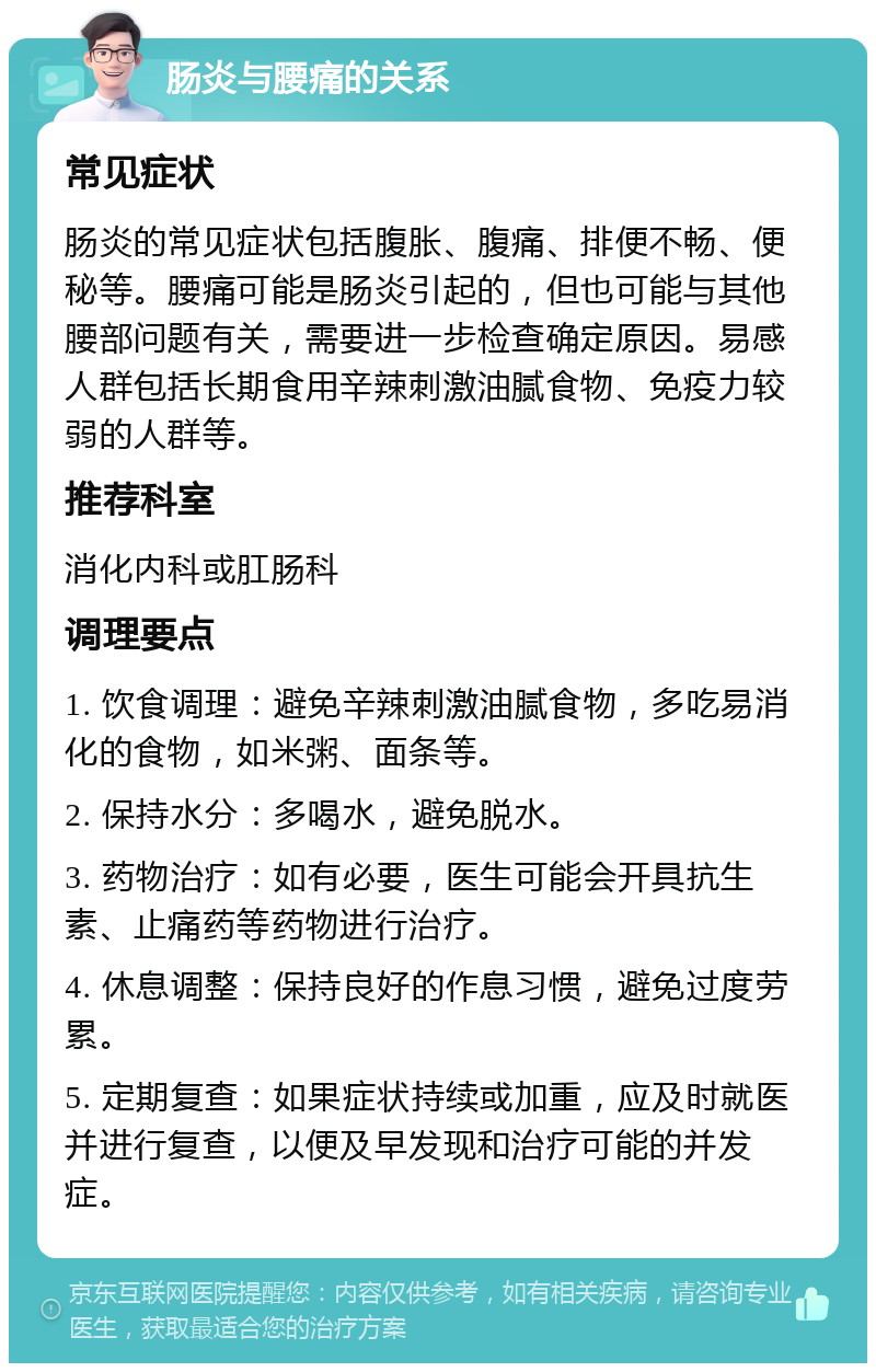 肠炎与腰痛的关系 常见症状 肠炎的常见症状包括腹胀、腹痛、排便不畅、便秘等。腰痛可能是肠炎引起的，但也可能与其他腰部问题有关，需要进一步检查确定原因。易感人群包括长期食用辛辣刺激油腻食物、免疫力较弱的人群等。 推荐科室 消化内科或肛肠科 调理要点 1. 饮食调理：避免辛辣刺激油腻食物，多吃易消化的食物，如米粥、面条等。 2. 保持水分：多喝水，避免脱水。 3. 药物治疗：如有必要，医生可能会开具抗生素、止痛药等药物进行治疗。 4. 休息调整：保持良好的作息习惯，避免过度劳累。 5. 定期复查：如果症状持续或加重，应及时就医并进行复查，以便及早发现和治疗可能的并发症。