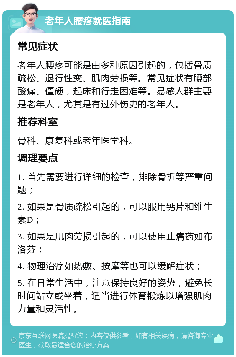 老年人腰疼就医指南 常见症状 老年人腰疼可能是由多种原因引起的，包括骨质疏松、退行性变、肌肉劳损等。常见症状有腰部酸痛、僵硬，起床和行走困难等。易感人群主要是老年人，尤其是有过外伤史的老年人。 推荐科室 骨科、康复科或老年医学科。 调理要点 1. 首先需要进行详细的检查，排除骨折等严重问题； 2. 如果是骨质疏松引起的，可以服用钙片和维生素D； 3. 如果是肌肉劳损引起的，可以使用止痛药如布洛芬； 4. 物理治疗如热敷、按摩等也可以缓解症状； 5. 在日常生活中，注意保持良好的姿势，避免长时间站立或坐着，适当进行体育锻炼以增强肌肉力量和灵活性。