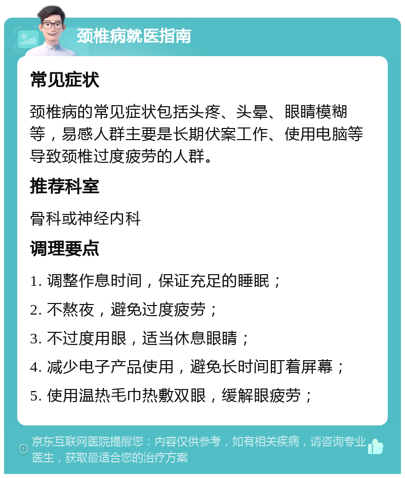 颈椎病就医指南 常见症状 颈椎病的常见症状包括头疼、头晕、眼睛模糊等，易感人群主要是长期伏案工作、使用电脑等导致颈椎过度疲劳的人群。 推荐科室 骨科或神经内科 调理要点 1. 调整作息时间，保证充足的睡眠； 2. 不熬夜，避免过度疲劳； 3. 不过度用眼，适当休息眼睛； 4. 减少电子产品使用，避免长时间盯着屏幕； 5. 使用温热毛巾热敷双眼，缓解眼疲劳；