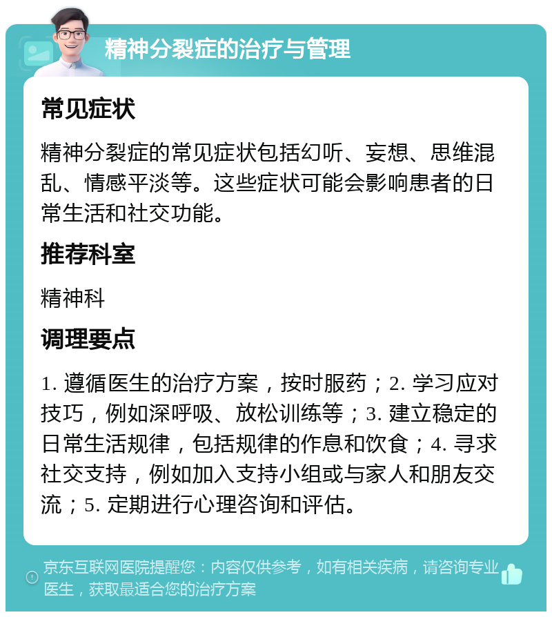 精神分裂症的治疗与管理 常见症状 精神分裂症的常见症状包括幻听、妄想、思维混乱、情感平淡等。这些症状可能会影响患者的日常生活和社交功能。 推荐科室 精神科 调理要点 1. 遵循医生的治疗方案，按时服药；2. 学习应对技巧，例如深呼吸、放松训练等；3. 建立稳定的日常生活规律，包括规律的作息和饮食；4. 寻求社交支持，例如加入支持小组或与家人和朋友交流；5. 定期进行心理咨询和评估。