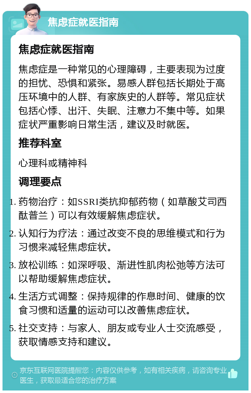 焦虑症就医指南 焦虑症就医指南 焦虑症是一种常见的心理障碍，主要表现为过度的担忧、恐惧和紧张。易感人群包括长期处于高压环境中的人群、有家族史的人群等。常见症状包括心悸、出汗、失眠、注意力不集中等。如果症状严重影响日常生活，建议及时就医。 推荐科室 心理科或精神科 调理要点 药物治疗：如SSRI类抗抑郁药物（如草酸艾司西酞普兰）可以有效缓解焦虑症状。 认知行为疗法：通过改变不良的思维模式和行为习惯来减轻焦虑症状。 放松训练：如深呼吸、渐进性肌肉松弛等方法可以帮助缓解焦虑症状。 生活方式调整：保持规律的作息时间、健康的饮食习惯和适量的运动可以改善焦虑症状。 社交支持：与家人、朋友或专业人士交流感受，获取情感支持和建议。