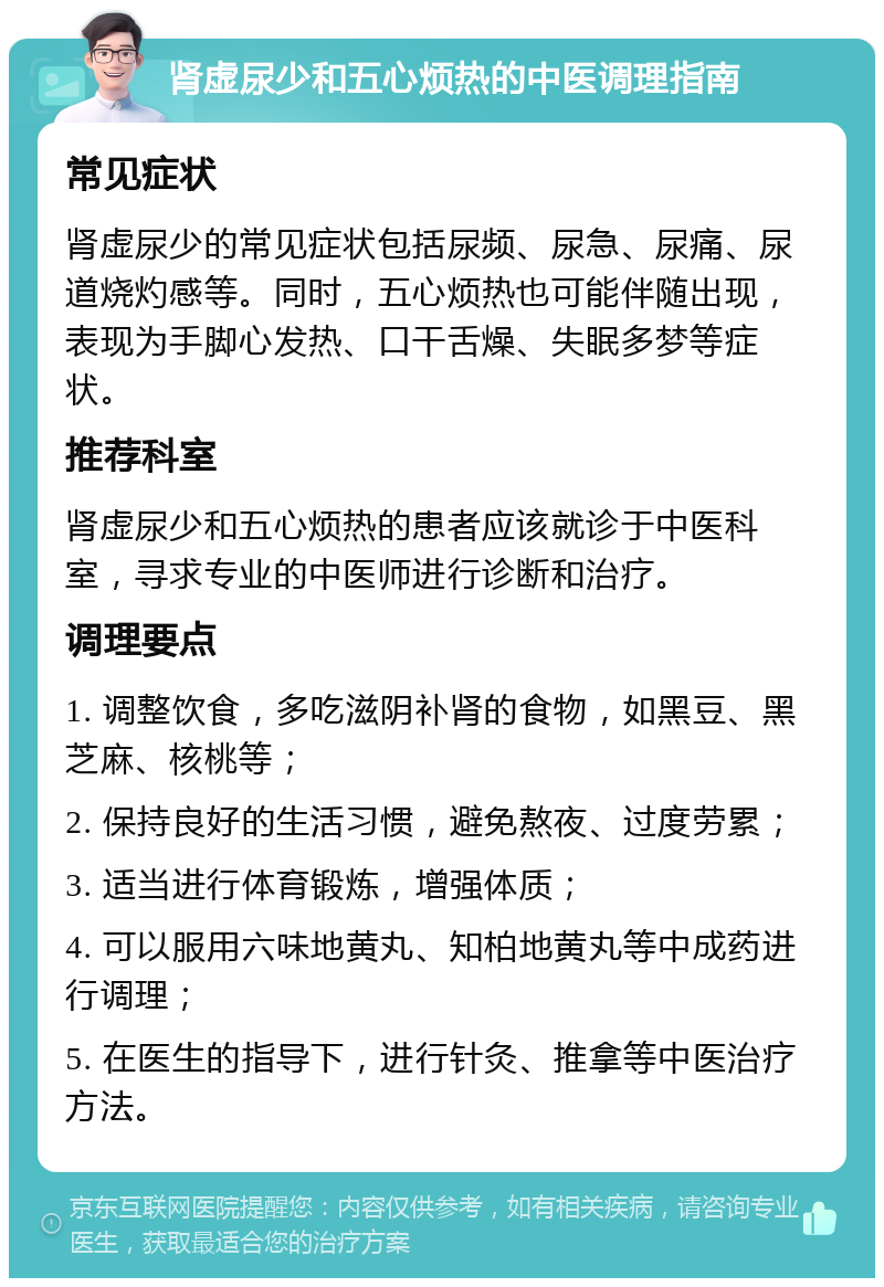 肾虚尿少和五心烦热的中医调理指南 常见症状 肾虚尿少的常见症状包括尿频、尿急、尿痛、尿道烧灼感等。同时，五心烦热也可能伴随出现，表现为手脚心发热、口干舌燥、失眠多梦等症状。 推荐科室 肾虚尿少和五心烦热的患者应该就诊于中医科室，寻求专业的中医师进行诊断和治疗。 调理要点 1. 调整饮食，多吃滋阴补肾的食物，如黑豆、黑芝麻、核桃等； 2. 保持良好的生活习惯，避免熬夜、过度劳累； 3. 适当进行体育锻炼，增强体质； 4. 可以服用六味地黄丸、知柏地黄丸等中成药进行调理； 5. 在医生的指导下，进行针灸、推拿等中医治疗方法。