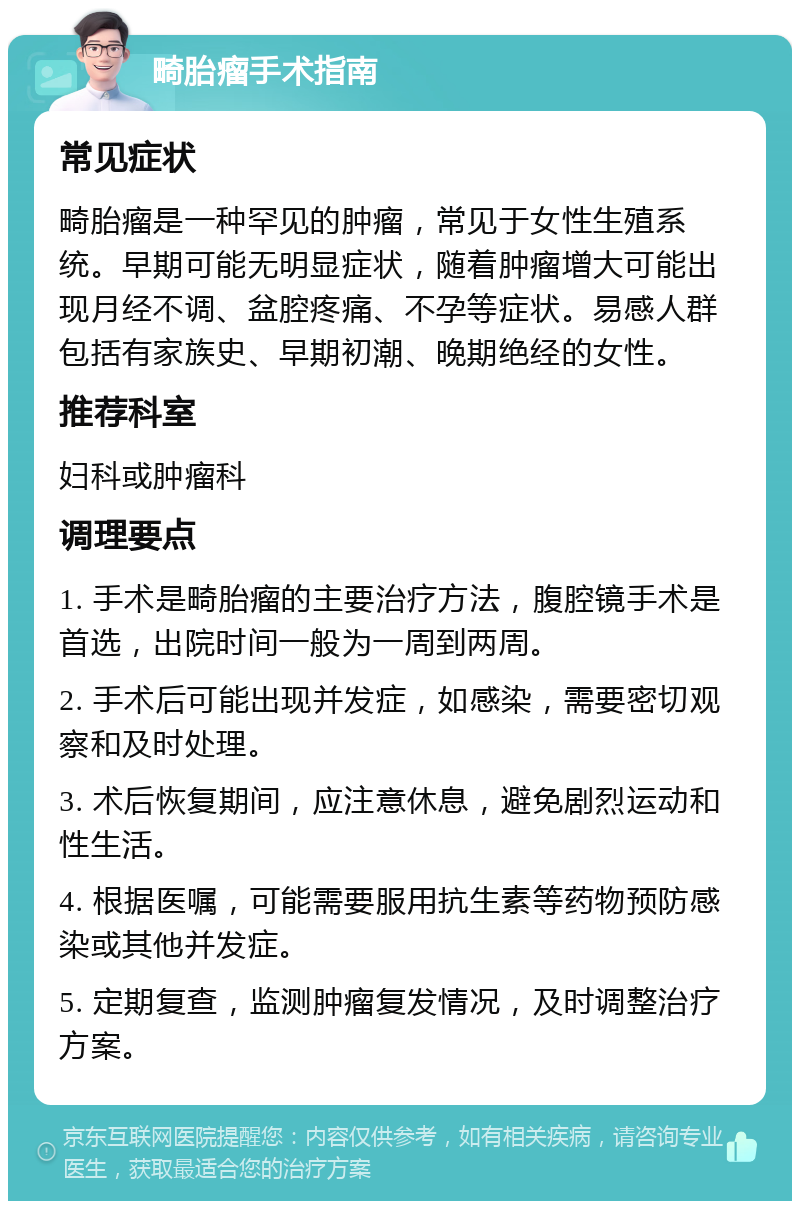 畸胎瘤手术指南 常见症状 畸胎瘤是一种罕见的肿瘤，常见于女性生殖系统。早期可能无明显症状，随着肿瘤增大可能出现月经不调、盆腔疼痛、不孕等症状。易感人群包括有家族史、早期初潮、晚期绝经的女性。 推荐科室 妇科或肿瘤科 调理要点 1. 手术是畸胎瘤的主要治疗方法，腹腔镜手术是首选，出院时间一般为一周到两周。 2. 手术后可能出现并发症，如感染，需要密切观察和及时处理。 3. 术后恢复期间，应注意休息，避免剧烈运动和性生活。 4. 根据医嘱，可能需要服用抗生素等药物预防感染或其他并发症。 5. 定期复查，监测肿瘤复发情况，及时调整治疗方案。