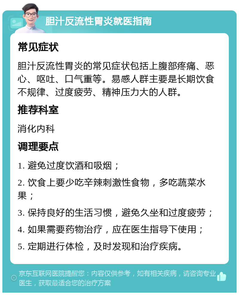 胆汁反流性胃炎就医指南 常见症状 胆汁反流性胃炎的常见症状包括上腹部疼痛、恶心、呕吐、口气重等。易感人群主要是长期饮食不规律、过度疲劳、精神压力大的人群。 推荐科室 消化内科 调理要点 1. 避免过度饮酒和吸烟； 2. 饮食上要少吃辛辣刺激性食物，多吃蔬菜水果； 3. 保持良好的生活习惯，避免久坐和过度疲劳； 4. 如果需要药物治疗，应在医生指导下使用； 5. 定期进行体检，及时发现和治疗疾病。