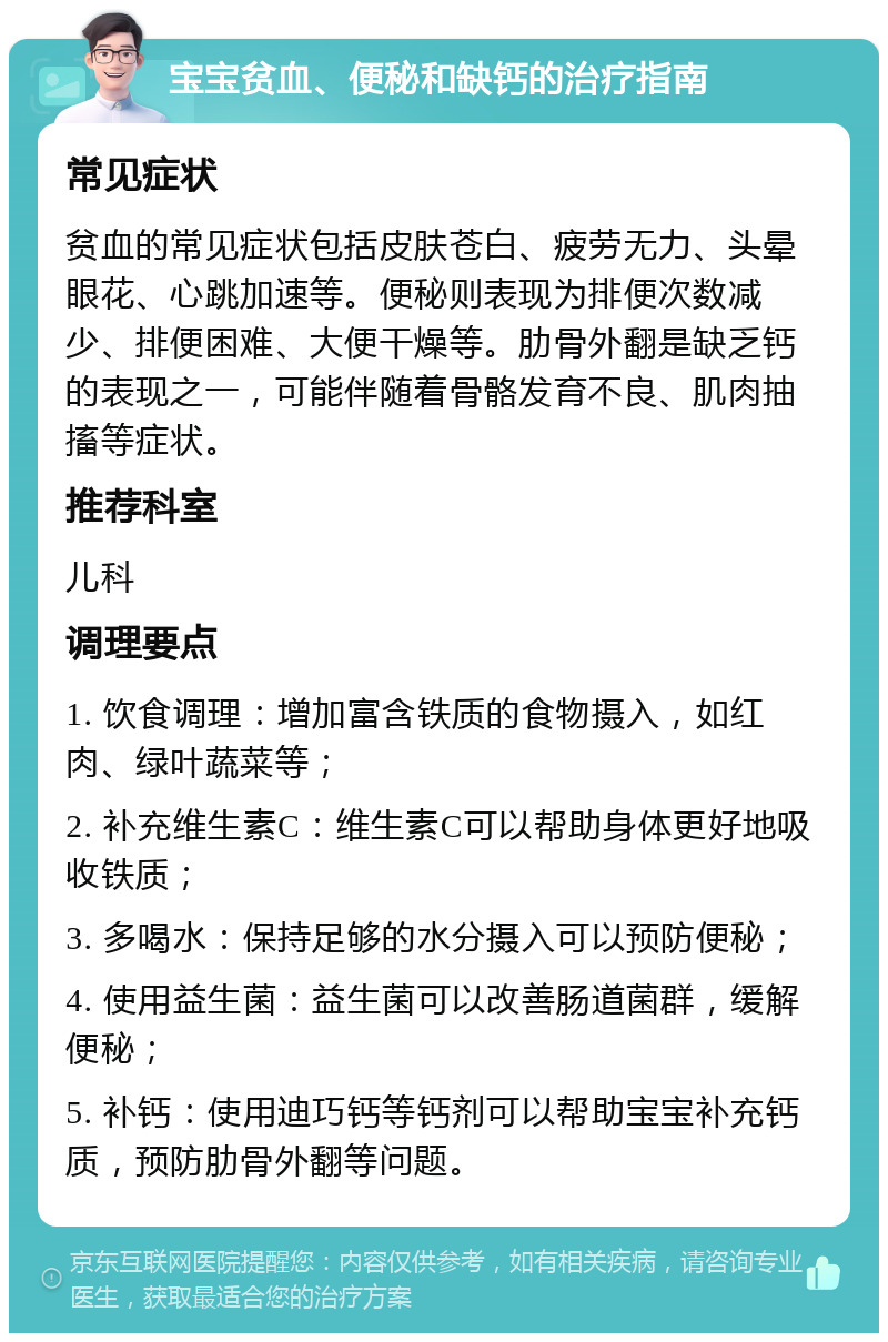 宝宝贫血、便秘和缺钙的治疗指南 常见症状 贫血的常见症状包括皮肤苍白、疲劳无力、头晕眼花、心跳加速等。便秘则表现为排便次数减少、排便困难、大便干燥等。肋骨外翻是缺乏钙的表现之一，可能伴随着骨骼发育不良、肌肉抽搐等症状。 推荐科室 儿科 调理要点 1. 饮食调理：增加富含铁质的食物摄入，如红肉、绿叶蔬菜等； 2. 补充维生素C：维生素C可以帮助身体更好地吸收铁质； 3. 多喝水：保持足够的水分摄入可以预防便秘； 4. 使用益生菌：益生菌可以改善肠道菌群，缓解便秘； 5. 补钙：使用迪巧钙等钙剂可以帮助宝宝补充钙质，预防肋骨外翻等问题。