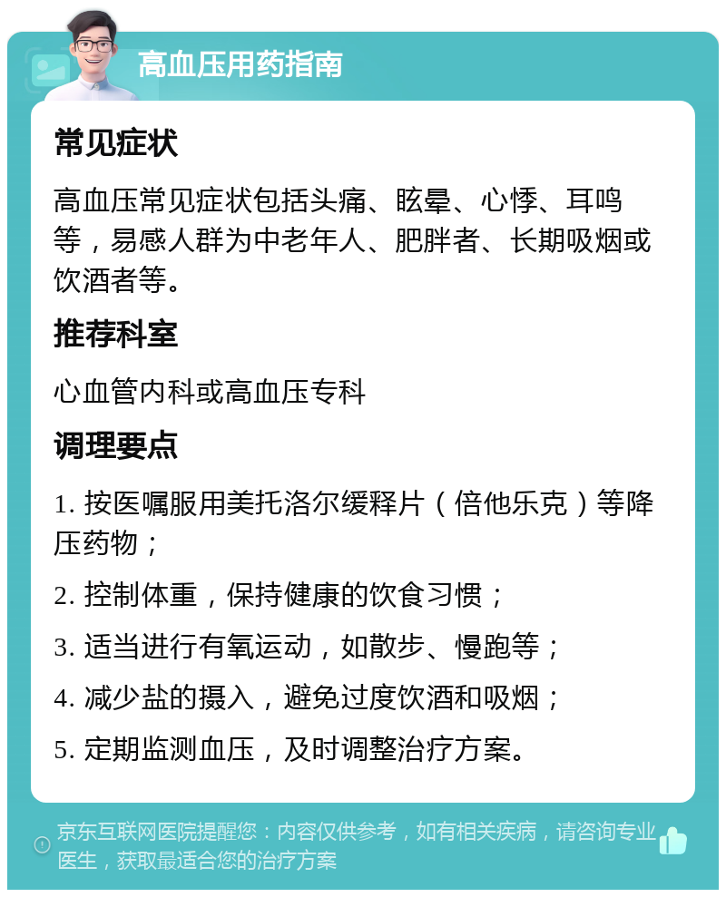 高血压用药指南 常见症状 高血压常见症状包括头痛、眩晕、心悸、耳鸣等，易感人群为中老年人、肥胖者、长期吸烟或饮酒者等。 推荐科室 心血管内科或高血压专科 调理要点 1. 按医嘱服用美托洛尔缓释片（倍他乐克）等降压药物； 2. 控制体重，保持健康的饮食习惯； 3. 适当进行有氧运动，如散步、慢跑等； 4. 减少盐的摄入，避免过度饮酒和吸烟； 5. 定期监测血压，及时调整治疗方案。