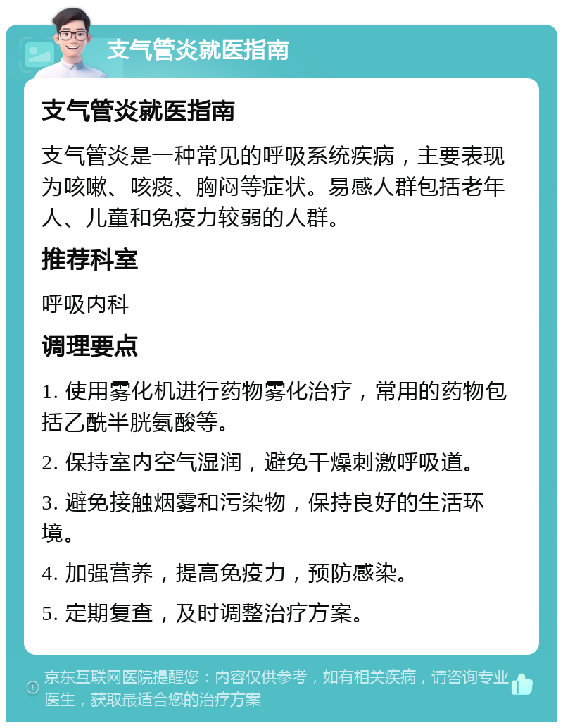 支气管炎就医指南 支气管炎就医指南 支气管炎是一种常见的呼吸系统疾病，主要表现为咳嗽、咳痰、胸闷等症状。易感人群包括老年人、儿童和免疫力较弱的人群。 推荐科室 呼吸内科 调理要点 1. 使用雾化机进行药物雾化治疗，常用的药物包括乙酰半胱氨酸等。 2. 保持室内空气湿润，避免干燥刺激呼吸道。 3. 避免接触烟雾和污染物，保持良好的生活环境。 4. 加强营养，提高免疫力，预防感染。 5. 定期复查，及时调整治疗方案。