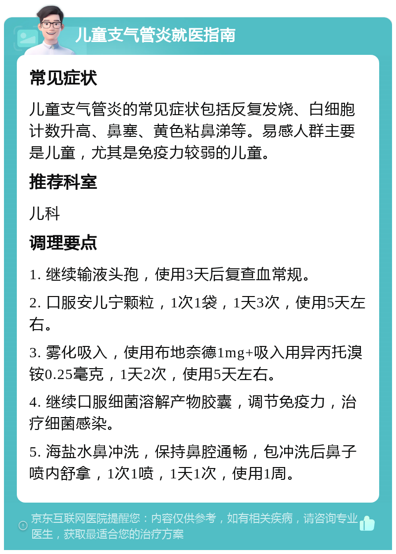 儿童支气管炎就医指南 常见症状 儿童支气管炎的常见症状包括反复发烧、白细胞计数升高、鼻塞、黄色粘鼻涕等。易感人群主要是儿童，尤其是免疫力较弱的儿童。 推荐科室 儿科 调理要点 1. 继续输液头孢，使用3天后复查血常规。 2. 口服安儿宁颗粒，1次1袋，1天3次，使用5天左右。 3. 雾化吸入，使用布地奈德1mg+吸入用异丙托溴铵0.25毫克，1天2次，使用5天左右。 4. 继续口服细菌溶解产物胶囊，调节免疫力，治疗细菌感染。 5. 海盐水鼻冲洗，保持鼻腔通畅，包冲洗后鼻子喷内舒拿，1次1喷，1天1次，使用1周。