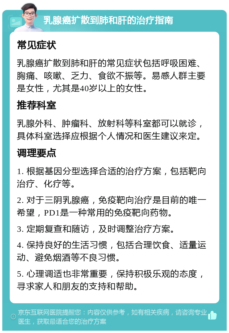 乳腺癌扩散到肺和肝的治疗指南 常见症状 乳腺癌扩散到肺和肝的常见症状包括呼吸困难、胸痛、咳嗽、乏力、食欲不振等。易感人群主要是女性，尤其是40岁以上的女性。 推荐科室 乳腺外科、肿瘤科、放射科等科室都可以就诊，具体科室选择应根据个人情况和医生建议来定。 调理要点 1. 根据基因分型选择合适的治疗方案，包括靶向治疗、化疗等。 2. 对于三阴乳腺癌，免疫靶向治疗是目前的唯一希望，PD1是一种常用的免疫靶向药物。 3. 定期复查和随访，及时调整治疗方案。 4. 保持良好的生活习惯，包括合理饮食、适量运动、避免烟酒等不良习惯。 5. 心理调适也非常重要，保持积极乐观的态度，寻求家人和朋友的支持和帮助。