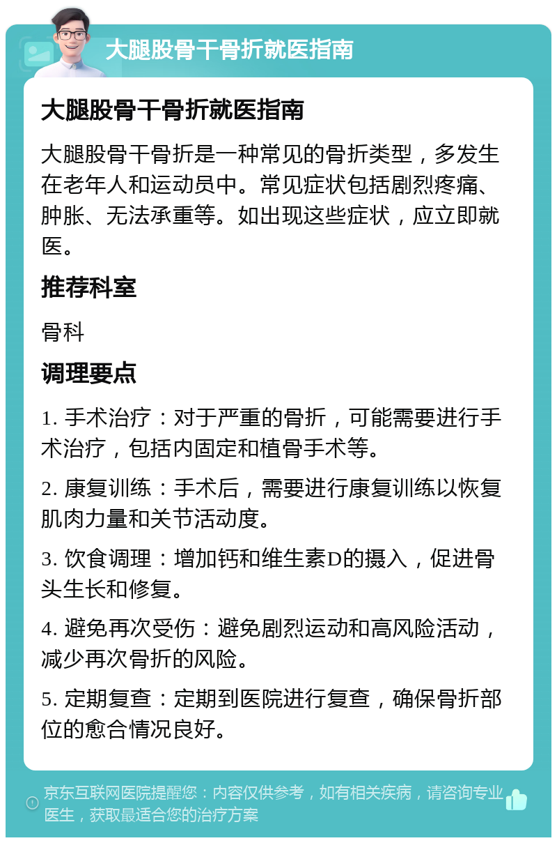 大腿股骨干骨折就医指南 大腿股骨干骨折就医指南 大腿股骨干骨折是一种常见的骨折类型，多发生在老年人和运动员中。常见症状包括剧烈疼痛、肿胀、无法承重等。如出现这些症状，应立即就医。 推荐科室 骨科 调理要点 1. 手术治疗：对于严重的骨折，可能需要进行手术治疗，包括内固定和植骨手术等。 2. 康复训练：手术后，需要进行康复训练以恢复肌肉力量和关节活动度。 3. 饮食调理：增加钙和维生素D的摄入，促进骨头生长和修复。 4. 避免再次受伤：避免剧烈运动和高风险活动，减少再次骨折的风险。 5. 定期复查：定期到医院进行复查，确保骨折部位的愈合情况良好。