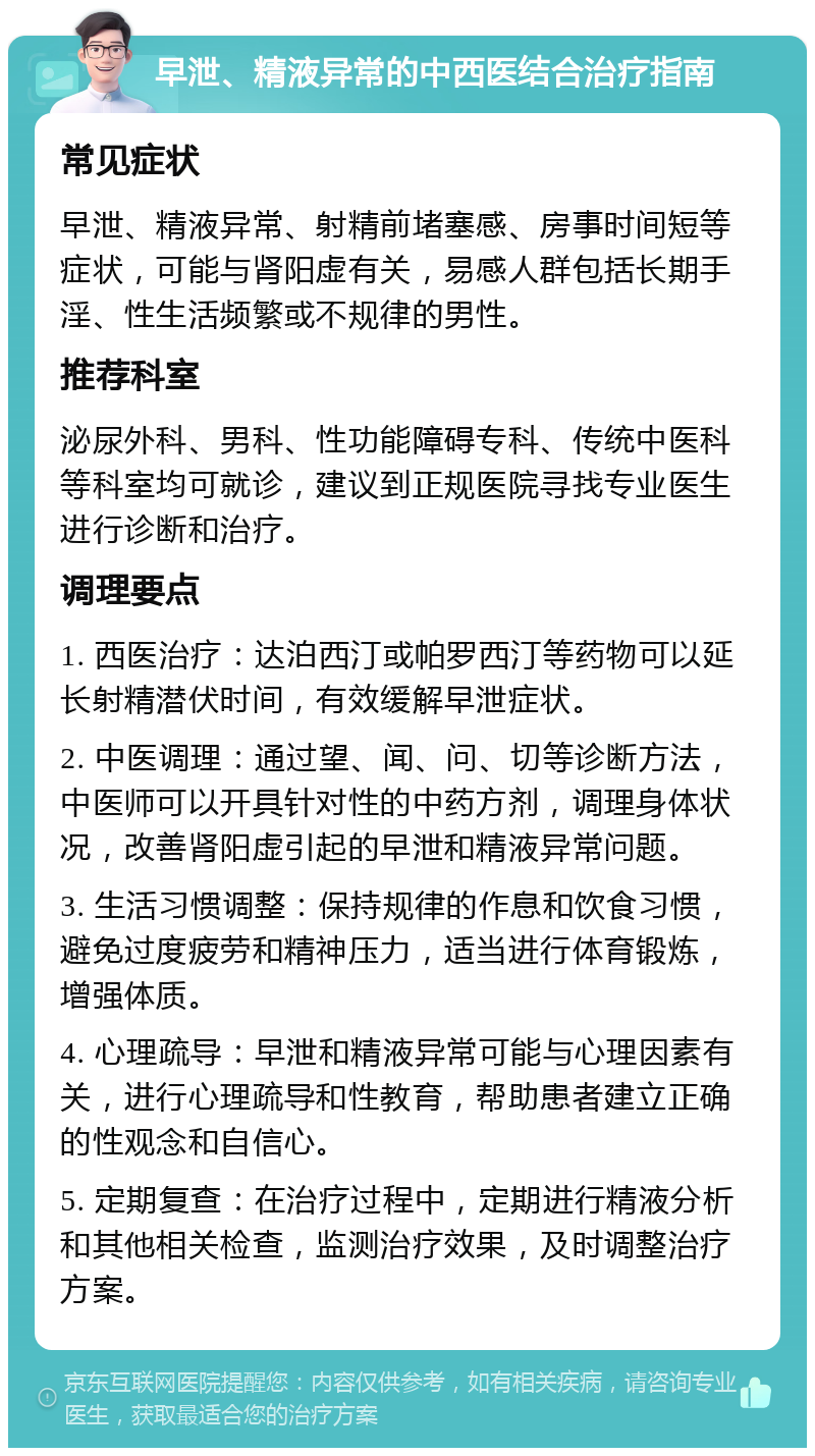 早泄、精液异常的中西医结合治疗指南 常见症状 早泄、精液异常、射精前堵塞感、房事时间短等症状，可能与肾阳虚有关，易感人群包括长期手淫、性生活频繁或不规律的男性。 推荐科室 泌尿外科、男科、性功能障碍专科、传统中医科等科室均可就诊，建议到正规医院寻找专业医生进行诊断和治疗。 调理要点 1. 西医治疗：达泊西汀或帕罗西汀等药物可以延长射精潜伏时间，有效缓解早泄症状。 2. 中医调理：通过望、闻、问、切等诊断方法，中医师可以开具针对性的中药方剂，调理身体状况，改善肾阳虚引起的早泄和精液异常问题。 3. 生活习惯调整：保持规律的作息和饮食习惯，避免过度疲劳和精神压力，适当进行体育锻炼，增强体质。 4. 心理疏导：早泄和精液异常可能与心理因素有关，进行心理疏导和性教育，帮助患者建立正确的性观念和自信心。 5. 定期复查：在治疗过程中，定期进行精液分析和其他相关检查，监测治疗效果，及时调整治疗方案。